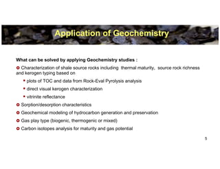 Application of Geochemistry


What can be solved by applying Geochemistry studies :
  Characterization of shale source rocks including thermal maturity, source rock richness
and kerogen typing based on
     plots of TOC and data from Rock-Eval Pyrolysis analysis
     direct visual kerogen characterization
     vitrinite reflectance
  Sorption/desorption characteristics
  Geochemical modeling of hydrocarbon generation and preservation
  Gas play type (biogenic, thermogenic or mixed)
  Carbon isotopes analysis for maturity and gas potential

                                                                                            5
 