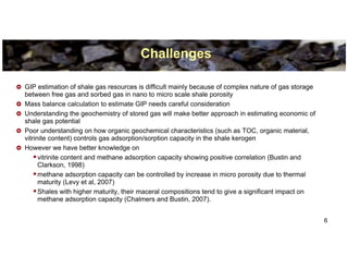 Challenges

GIP estimation of shale gas resources is difficult mainly because of complex nature of gas storage
between free gas and sorbed gas in nano to micro scale shale porosity
Mass balance calculation to estimate GIP needs careful consideration
Understanding the geochemistry of stored gas will make better approach in estimating economic of
shale gas potential
Poor understanding on how organic geochemical characteristics (such as TOC, organic material,
vitrinite content) controls gas adsorption/sorption capacity in the shale kerogen
However we have better knowledge on
      vitrinite content and methane adsorption capacity showing positive correlation (Bustin and
      Clarkson, 1998)
      methane adsorption capacity can be controlled by increase in micro porosity due to thermal
      maturity (Levy et al, 2007)
      Shales with higher maturity, their maceral compositions tend to give a significant impact on
      methane adsorption capacity (Chalmers and Bustin, 2007).


                                                                                                     6
 