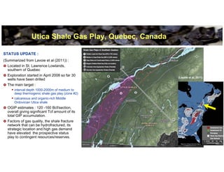 Utica Shale Gas Play, Quebec, Canada

STATUS UPDATE :
(Summarized from Lavoie et al (2011)) :
  Located in St. Lawrence Lowlands,
  southern of Quebec
  Exploration started in April 2008 so far 30
                                                        (Lavoie et al, 2011)
  wells have been drilled
  The main target :
      interval depth 1000-2000m of medium to
      deep thermogenic shale gas play (zone #2)
      calcareous and organic-rich Middle
      Ordovician Utica shale
  OGIP estimates : 120 -160 Bcf/section,
  overall giving significant Tcf amount of its
  total GIP accumulation.
  Factors of gas quality, the shale fracture
  network that can be hydrofractured, its
  strategic location and high gas demand
  have elevated the prospective status
  play to contingent resources/reserves.
                                                                               7
 
