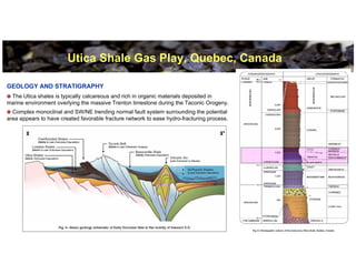 Utica Shale Gas Play, Quebec, Canada

GEOLOGY AND STRATIGRAPHY
 The Utica shales is typically calcareous and rich in organic materials deposited in
marine environment overlying the massive Trenton limestone during the Taconic Orogeny.
  Complex monoclinal and SW/NE trending normal fault system surrounding the potential
area appears to have created favorable fracture network to ease hydro-fracturing process.




                                                                                            8
 