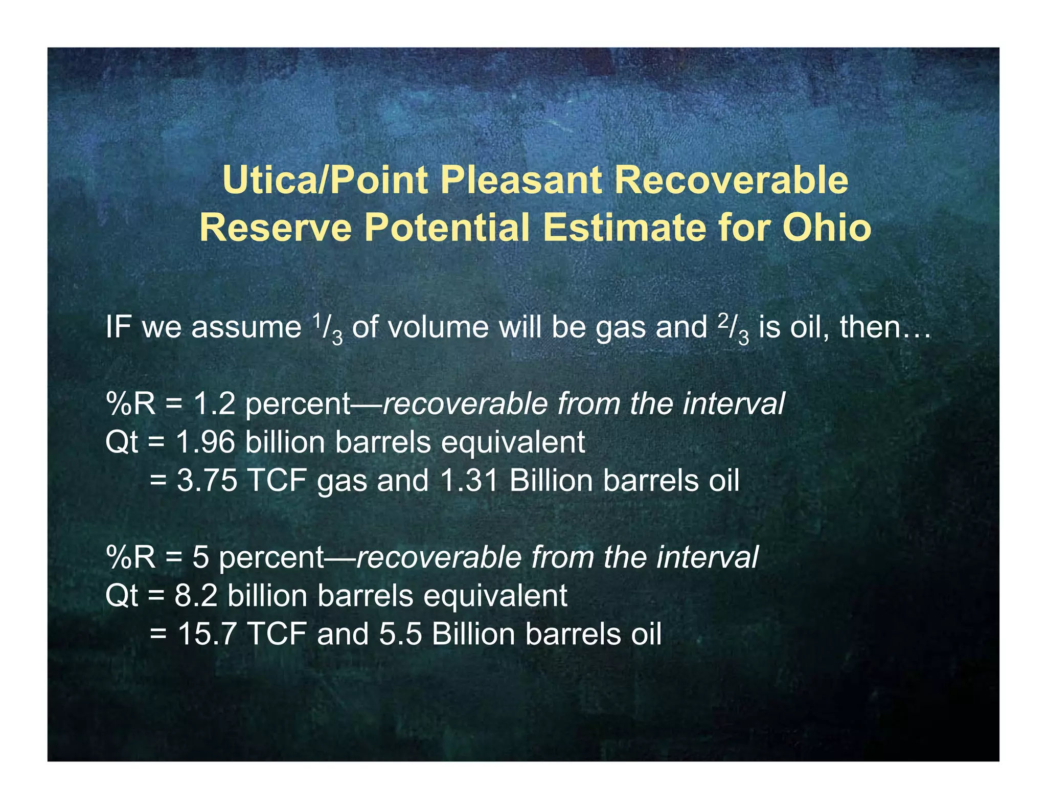 Utica/Point Pleasant Recoverable
      Reserve Potential Estimate for Ohio

IF we assume 1/3 of volume will be gas and 2/3 is oil, then…

%R = 1.2 percent—recoverable from the interval
Qt = 1.96 billion barrels equivalent
                           q
   = 3.75 TCF gas and 1.31 Billion barrels oil

%R = 5 percent recoverable from the interval
        percent—recoverable
Qt = 8.2 billion barrels equivalent
   = 15.7 TCF and 5.5 Billion barrels oil
 
