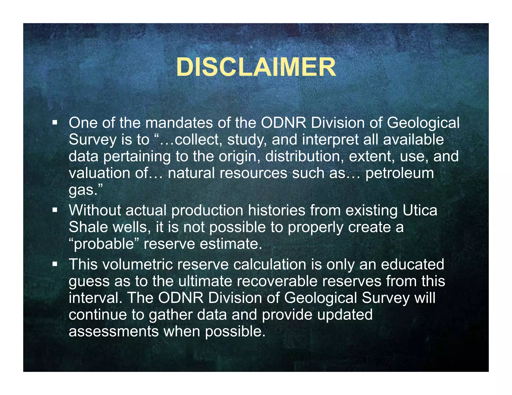 DISCLAIMER

 One of the mandates of the ODNR Division of Geological
  Survey is to “…collect, study, and interpret all available
  data pertaining to the origin, distribution, extent, use, and
  valuation of natural resources such as… petroleum
              of…                           as
  gas.”
 Without actual production histories from existing Utica
  Shale
  Sh l wells, it i not possible t properly create a
             ll   is t       ibl to         l      t
  “probable” reserve estimate.
 This volumetric reserve calculation is only an educated
                                               y
  guess as to the ultimate recoverable reserves from this
  interval. The ODNR Division of Geological Survey will
  continue to gather data and p
                g               provide updated
                                           p
  assessments when possible.
 