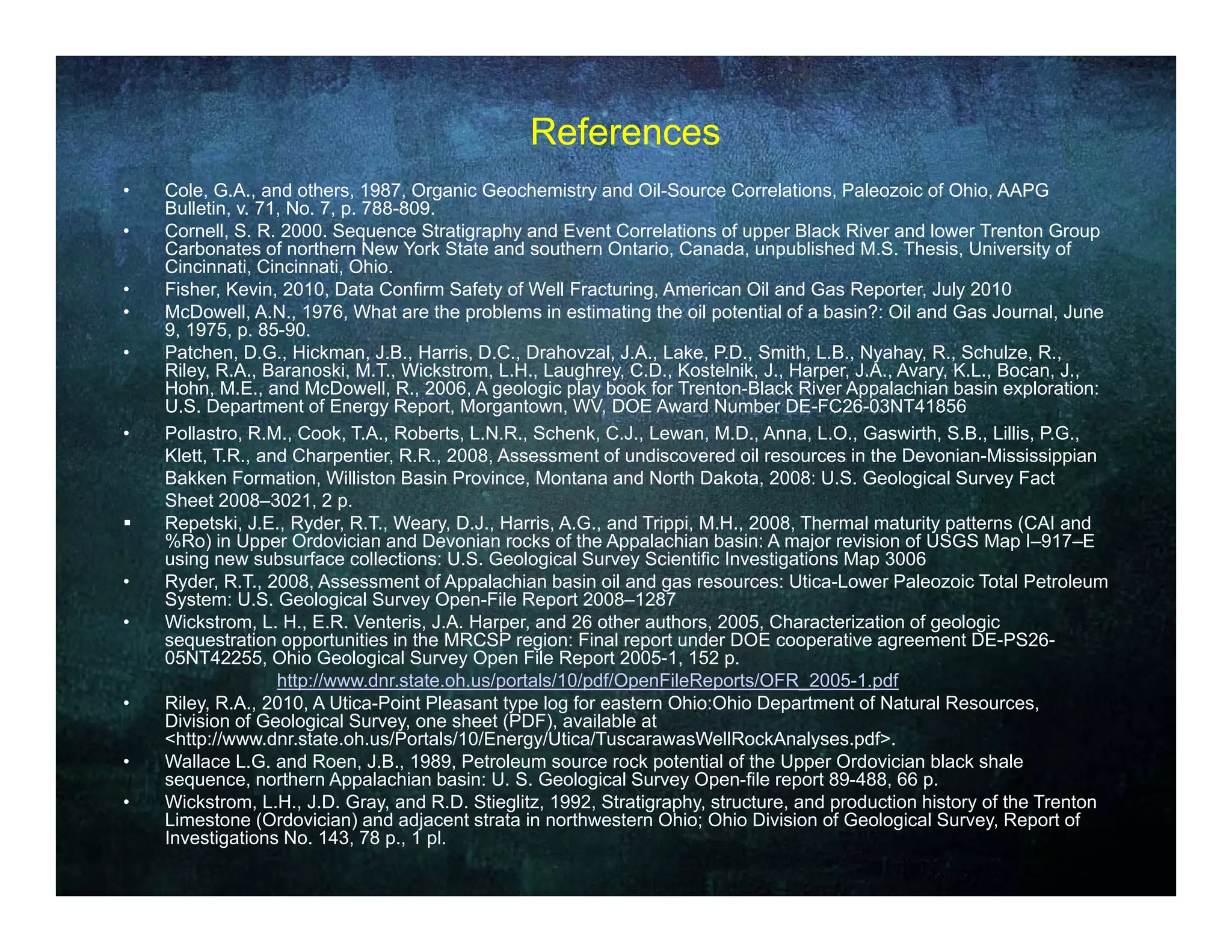 References
•   Cole, G.A., and others, 1987, Organic Geochemistry and Oil-Source Correlations, Paleozoic of Ohio, AAPG
    Bulletin, v. 71, No. 7, p. 788-809.
•   Cornell, S. R. 2000. Sequence Stratigraphy and Event Correlations of upper Black River and lower Trenton Group
    Carbonates of northern New York State and southern Ontario, Canada, unpublished M.S. Thesis, University of
    Cincinnati, Cincinnati, Ohio.
•   Fisher, Kevin, 2010, Data Confirm Safety of Well Fracturing, American Oil and Gas Reporter, July 2010
           ,       ,       ,                   y                g,                             p    ,  y
•   McDowell, A.N., 1976, What are the problems in estimating the oil potential of a basin?: Oil and Gas Journal, June
    9, 1975, p. 85-90.
•   Patchen, D.G., Hickman, J.B., Harris, D.C., Drahovzal, J.A., Lake, P.D., Smith, L.B., Nyahay, R., Schulze, R.,
    Riley, R.A., Baranoski, M.T., Wickstrom, L.H., Laughrey, C.D., Kostelnik, J., Harper, J.A., Avary, K.L., Bocan, J.,
    Hohn, M.E., and McDowell, R., 2006, A geologic play book for Trenton-Black River Appalachian basin exploration:
    U.S. Department of Energy Report, Morgantown, WV, DOE Award Number DE-FC26-03NT41856
             p                  gy    p       g
•   Pollastro, R.M., Cook, T.A., Roberts, L.N.R., Schenk, C.J., Lewan, M.D., Anna, L.O., Gaswirth, S.B., Lillis, P.G.,
    Klett, T.R., and Charpentier, R.R., 2008, Assessment of undiscovered oil resources in the Devonian-Mississippian
    Bakken Formation, Williston Basin Province, Montana and North Dakota, 2008: U.S. Geological Survey Fact
    Sheet 2008–3021, 2 p.
   Repetski, J.E., Ryder, R.T., Weary, D.J., Harris, A.G., and Trippi, M.H., 2008, Thermal maturity patterns (CAI and
    %Ro) in Upper O d i i and D
    %R ) i U          Ordovician d Devonian rocks of th A
                                            i      k f the Appalachian b i A major revision of USGS M I 917 E
                                                                 l hi basin:         j       i i  f        Map I–917–E
    using new subsurface collections: U.S. Geological Survey Scientific Investigations Map 3006
•   Ryder, R.T., 2008, Assessment of Appalachian basin oil and gas resources: Utica-Lower Paleozoic Total Petroleum
    System: U.S. Geological Survey Open-File Report 2008–1287
•   Wickstrom, L. H., E.R. Venteris, J.A. Harper, and 26 other authors, 2005, Characterization of geologic
    sequestration opportunities in the MRCSP region: Final report under DOE cooperative agreement DE-PS26-
    05NT42255,
    05NT42255 Ohio Geological Survey Open File Report 2005 1 152 p
                                                              2005-1,     p.
                    http://www.dnr.state.oh.us/portals/10/pdf/OpenFileReports/OFR_2005-1.pdf
•   Riley, R.A., 2010, A Utica-Point Pleasant type log for eastern Ohio:Ohio Department of Natural Resources,
    Division of Geological Survey, one sheet (PDF), available at
    <http://www.dnr.state.oh.us/Portals/10/Energy/Utica/TuscarawasWellRockAnalyses.pdf>.
•   Wallace L.G. and Roen, J.B., 1989, Petroleum source rock potential of the Upper Ordovician black shale
    sequence, northern A
                     th     Appalachian b i U S G l i l S
                                l hi basin: U. S. Geological Survey O  Open-file report 89 488 66 p.
                                                                              fil      t 89-488,
•   Wickstrom, L.H., J.D. Gray, and R.D. Stieglitz, 1992, Stratigraphy, structure, and production history of the Trenton
    Limestone (Ordovician) and adjacent strata in northwestern Ohio; Ohio Division of Geological Survey, Report of
    Investigations No. 143, 78 p., 1 pl.
 