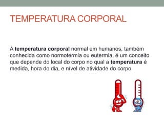 TEMPERATURA CORPORAL
A temperatura corporal normal em humanos, também
conhecida como normotermia ou eutermia, é um conceito
que depende do local do corpo no qual a temperatura é
medida, hora do dia, e nível de atividade do corpo.
 