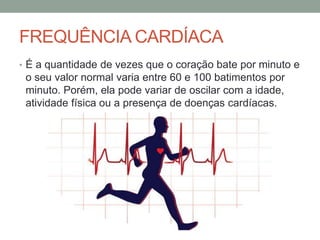 FREQUÊNCIA CARDÍACA
• É a quantidade de vezes que o coração bate por minuto e
o seu valor normal varia entre 60 e 100 batimentos por
minuto. Porém, ela pode variar de oscilar com a idade,
atividade física ou a presença de doenças cardíacas.
 