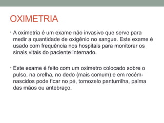 OXIMETRIA
• A oximetria é um exame não invasivo que serve para
medir a quantidade de oxigênio no sangue. Este exame é
usado com frequência nos hospitais para monitorar os
sinais vitais do paciente internado.
• Este exame é feito com um oximetro colocado sobre o
pulso, na orelha, no dedo (mais comum) e em recém-
nascidos pode ficar no pé, tornozelo panturrilha, palma
das mãos ou antebraço.
 
