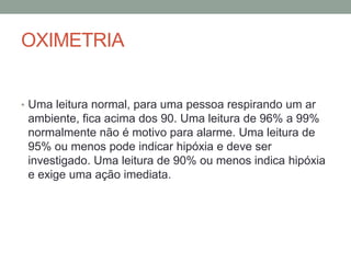 OXIMETRIA
• Uma leitura normal, para uma pessoa respirando um ar
ambiente, fica acima dos 90. Uma leitura de 96% a 99%
normalmente não é motivo para alarme. Uma leitura de
95% ou menos pode indicar hipóxia e deve ser
investigado. Uma leitura de 90% ou menos indica hipóxia
e exige uma ação imediata.
 