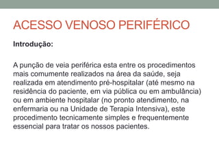 ACESSO VENOSO PERIFÉRICO
Introdução:
A punção de veia periférica esta entre os procedimentos
mais comumente realizados na área da saúde, seja
realizada em atendimento pré-hospitalar (até mesmo na
residência do paciente, em via pública ou em ambulância)
ou em ambiente hospitalar (no pronto atendimento, na
enfermaria ou na Unidade de Terapia Intensiva), este
procedimento tecnicamente simples e frequentemente
essencial para tratar os nossos pacientes.
 