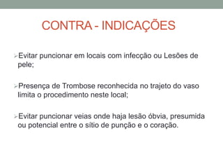 CONTRA - INDICAÇÕES
Evitar puncionar em locais com infecção ou Lesões de
pele;
Presença de Trombose reconhecida no trajeto do vaso
limita o procedimento neste local;
Evitar puncionar veias onde haja lesão óbvia, presumida
ou potencial entre o sítio de punção e o coração.
 