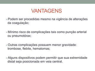 VANTAGENS
Podem ser procedidas mesmo na vigência de alterações
da coagulação;
Mínimo risco de complicações tais como punção arterial
ou pneumotórax;
Outras complicações possuem menor gravidade:
trombose, flebite, hematomas;
Alguns dispositivos podem permitir que sua extremidade
distal seja posicionada em veia central.
 