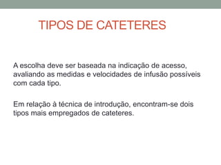 TIPOS DE CATETERES
A escolha deve ser baseada na indicação de acesso,
avaliando as medidas e velocidades de infusão possíveis
com cada tipo.
Em relação à técnica de introdução, encontram-se dois
tipos mais empregados de cateteres.
 