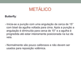 METÁLICO
Butterfly:
Inicia-se a punção com uma angulação de cerca de 15°
com bisel da agulha voltada para cima. Após a punção a
angulação é diminuída para cerca de 10° e a agulha é
progredida até estar inteiramente posicionada na luz da
veia.
Normalmente são pouco calibrosos e não devem ser
usados para reposição volêmica.
 