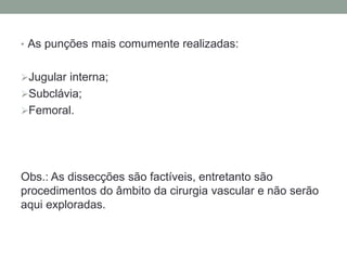 • As punções mais comumente realizadas:
Jugular interna;
Subclávia;
Femoral.
Obs.: As dissecções são factíveis, entretanto são
procedimentos do âmbito da cirurgia vascular e não serão
aqui exploradas.
 