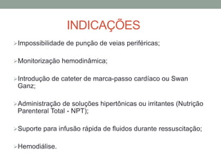 INDICAÇÕES
Impossibilidade de punção de veias periféricas;
Monitorização hemodinâmica;
Introdução de cateter de marca-passo cardíaco ou Swan
Ganz;
Administração de soluções hipertônicas ou irritantes (Nutrição
Parenteral Total - NPT);
Suporte para infusão rápida de fluidos durante ressuscitação;
Hemodiálise.
 