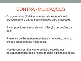 CONTRA - INDICAÇÕES
Coagulopatias (Relativa – avaliar risco-benefício do
procedimento e outras possibilidades para o acesso);
Evitar puncionar em locais com infecção ou Lesões de
pele;
Presença de Trombose reconhecida no trajeto do vaso
limita o procedimento neste local;
Não devem ser tidas como primeira escolha nos
politraumatizados pelos riscos de dano adicional a estes.
 