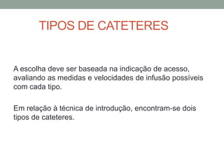 TIPOS DE CATETERES
A escolha deve ser baseada na indicação de acesso,
avaliando as medidas e velocidades de infusão possíveis
com cada tipo.
Em relação à técnica de introdução, encontram-se dois
tipos de cateteres.
 