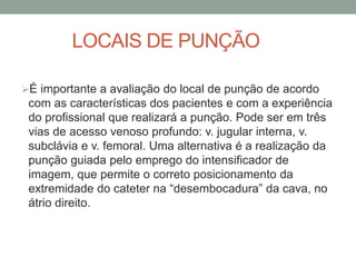 LOCAIS DE PUNÇÃO
É importante a avaliação do local de punção de acordo
com as características dos pacientes e com a experiência
do profissional que realizará a punção. Pode ser em três
vias de acesso venoso profundo: v. jugular interna, v.
subclávia e v. femoral. Uma alternativa é a realização da
punção guiada pelo emprego do intensificador de
imagem, que permite o correto posicionamento da
extremidade do cateter na “desembocadura” da cava, no
átrio direito.
 