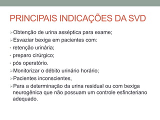 PRINCIPAIS INDICAÇÕES DA SVD
Obtenção de urina asséptica para exame;
Esvaziar bexiga em pacientes com:
• retenção urinária;
• preparo cirúrgico;
• pós operatório.
Monitorizar o débito urinário horário;
Pacientes inconscientes,
Para a determinação da urina residual ou com bexiga
neurogênica que não possuam um controle esfincteriano
adequado.
 