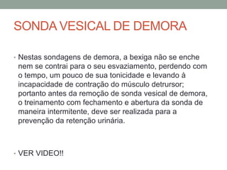 SONDA VESICAL DE DEMORA
• Nestas sondagens de demora, a bexiga não se enche
nem se contrai para o seu esvaziamento, perdendo com
o tempo, um pouco de sua tonicidade e levando à
incapacidade de contração do músculo detrursor;
portanto antes da remoção de sonda vesical de demora,
o treinamento com fechamento e abertura da sonda de
maneira intermitente, deve ser realizada para a
prevenção da retenção urinária.
• VER VIDEO!!
 