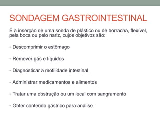 SONDAGEM GASTROINTESTINAL
É a inserção de uma sonda de plástico ou de borracha, flexível,
pela boca ou pelo nariz, cujos objetivos são:
• Descomprimir o estômago
• Remover gás e líquidos
• Diagnosticar a motilidade intestinal
• Administrar medicamentos e alimentos
• Tratar uma obstrução ou um local com sangramento
• Obter conteúdo gástrico para análise
 
