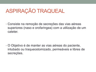 ASPIRAÇÃO TRAQUEAL
• Consiste na remoção de secreções das vias aéreas
superiores (naso e orofaringea) com a utilização de um
cateter.
• O Objetivo é de manter as vias aéreas do paciente,
intubado ou traqueostomizado, permeáveis e libres de
secreções.
 