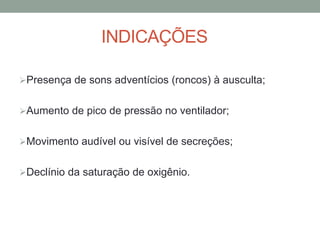 INDICAÇÕES
Presença de sons adventícios (roncos) à ausculta;
Aumento de pico de pressão no ventilador;
Movimento audível ou visível de secreções;
Declínio da saturação de oxigênio.
 