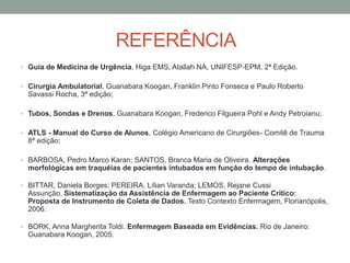 REFERÊNCIA
• Guia de Medicina de Urgência, Higa EMS, Atallah NA, UNIFESP-EPM, 2ª Edição.
• Cirurgia Ambulatorial, Guanabara Koogan, Franklin Pinto Fonseca e Paulo Roberto
Savassi Rocha, 3ª edição;
• Tubos, Sondas e Drenos, Guanabara Koogan, Frederico Filgueira Pohl e Andy Petroianu;
• ATLS - Manual do Curso de Alunos, Colégio Americano de Cirurgiões- Comitê de Trauma
8ª edição;
• BARBOSA, Pedro Marco Karan; SANTOS, Branca Maria de Oliveira. Alterações
morfológicas em traquéias de pacientes intubados em função do tempo de intubação.
• BITTAR, Daniela Borges; PEREIRA, Lílian Varanda; LEMOS, Rejane Cussi
Assunção. Sistematização da Assistência de Enfermagem ao Paciente Crítico:
Proposta de Instrumento de Coleta de Dados. Texto Contexto Enfermagem, Florianópolis,
2006.
• BORK, Anna Margherita Toldi. Enfermagem Baseada em Evidências. Rio de Janeiro:
Guanabara Koogan, 2005.
 