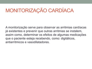 MONITORIZAÇÃO CARDÍACA
A monitorização serve para observar as arritmias cardíacas
já existentes e prevenir que outras arritmias se instalem,
assim como, determinar os efeitos de algumas medicações
que o paciente esteja recebendo, como: digitálicos,
antiarrítmicos e vasodilatadores.
 