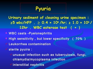 Pyuria Urinary sediment of cleaning urine specimen :   ≥5 wbc/HFP ，   ≥ 0.4  ×  10 6  /hr; ≥  1.0  ×  10 6  /12hr ， WBC esterase test  （ + ） WBC casts -Pyelonephritis High sensitivity , but lower specificity  （ 70% ） Leukorrhea contamination  sterile pyuira :  unusual infection such as tuberculosis, fungi, chlamydia/mycoplasma infection interstitial nephritis 