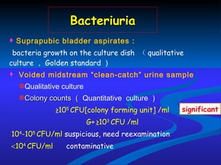 Bacteriuria Suprapubic bladder aspirates : bacteria growth  on the culture dish  （ qualitative culture ， Golden standard ） Voided midstream “clean-catch” urine sample  Qualitative culture Colony counts （ Quantitative  culture ） ≥ 10 5  CFU [colony forming unit]  /ml G+   ≥10 3  CFU /ml 10 4 -10 5  CFU /ml  suspicious , need reexamination  10 4  CFU /ml  contaminative significant 