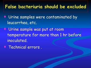 False bacteriuria should be excluded Urine samples were contaminated by leucorrhea, etc.  Urine sample was put at room temperature for more than 1 hr before inoculated.  Technical errors . 