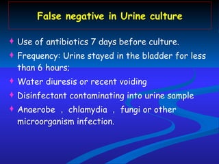 False negative in Urine culture Use of antibiotics 7 days before culture. Frequency: Urine stayed in the bladder for less than 6 hours; Water diuresis or recent voiding Disinfectant contaminating into urine sample Anaerobe ， chlamydia ， fungi or other microorganism infection. 