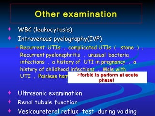 Other examination WBC (leukocytosis)  Intravenous pyelography(IVP)   Recurrent  UTIs ， complicated UTIs （  stone ）， Recurrent pyelonephritis ， unusual  bacteria infections ， a history of  UTI in pregnancy ， a history of childhood infections ， Male with UTI ， Painless hematuria Ultrasonic examination Renal tubule function Vesicoureteral reflux  test  during voiding forbid to   perform at acute phase!   
