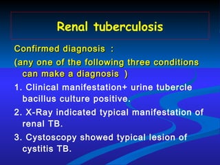 Renal tuberculosis Confirmed diagnosis ： (any one of the following three conditions can make a diagnosis ） 1. Clinical manifestation+ urine tubercle bacillus culture positive. 2. X-Ray indicated typical manifestation of renal TB. 3. Cystoscopy showed typical lesion of cystitis TB. 
