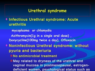 Urethral syndrome Infectious Urethral syndrome: Acute urethritis mycoplasma  or chlamydia Azithromycin(1g in a single oral dose) , Doxycycline(100mg twice a day), Ofloxacin Noninfectious Urethral syndrome: without pyuria and bacteriuria No antimicrobial treatment May related to dryness of the urethral and vaginal mucosa in postmenopausal, estrogen-deficient women, psychological status such as  anxiety 