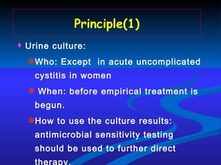 Principle(1) Urine culture:  Who: Except  in acute uncomplicated cystitis in women When: before empirical treatment is begun.  How to use the culture results: antimicrobial sensitivity testing should be used to further direct therapy. 