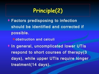 Principle(2) Factors predisposing to infection should be identified and corrected if possible. obstruction and calculi In general, uncomplicated lower UTIs respond to short courses of therapy(3 days), while upper UTIs require longer treatment(14 days). 