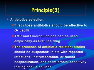 Principle(3) Antibiotics selection: First chose antibiotics should be effective to G- bacilli TMP and Fluoroquinolone can be used empirically as first line drug. The presence of antibiotic-resistant strains  should be suspected: in pts with repeated infections, instrumentation, or recent hospitalization, and antimicrobial sensitivity testing should be used . 