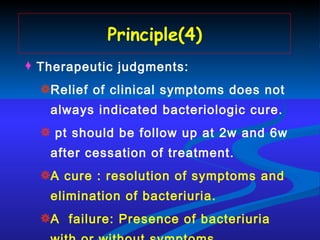 Principle(4) Therapeutic judgments: Relief of clinical symptoms does not always indicated bacteriologic cure. pt should be follow up at 2w and 6w after cessation of treatment.   A cure : resolution of symptoms and elimination of bacteriuria. A  failure: Presence of bacteriuria with or without symptoms . 