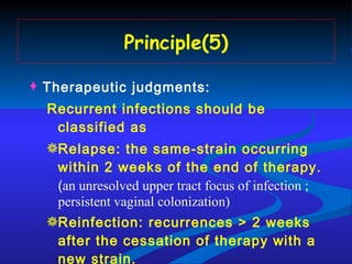 Principle(5) Therapeutic judgments: Recurrent infections should be classified as  Relapse: the same-strain occurring within 2 weeks of the end of therapy.  ( an unresolved upper tract focus of infection ; persistent vaginal colonization) Reinfection: recurrences > 2 weeks  after the cessation of therapy with a new strain. 