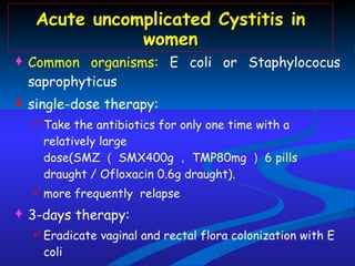 Acute uncomplicated Cystitis in women Common organisms:  E coli or Staphylococus saprophyticus single-dose therapy:  Take the antibiotics for only one time with a relatively large dose(SMZ （ SMX400g ， TMP80mg ） 6 pills draught / Ofloxacin 0.6g draught). more frequently  relapse 3-days therapy: Eradicate vaginal and rectal flora colonization with E coli TMP-SMZ  2 #  Bid /  Ofloxacin 0.2 Bid The best choice is 3 days therapy ! 