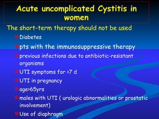 Acute uncomplicated Cystitis in women The short-term therapy should not be used  Diabetes  pts with the immunosuppressive therapy  previous infections due to antibiotic-resistant organisms UTI symptoms for >7 d UTI in pregnancy  age>65yrs  males with UTI ( urologic abnormalities or prostatic involvement) Use of diaphragm 7- to 14 day regimen 