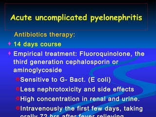 Acute uncomplicated pyelonephritis Antibiotics therapy: 14 days course  Empirical treatment: Fluoroquinolone, the third generation cephalosporin or aminoglycoside Sensitive to G- Bact. (E coli) Less nephrotoxicity  and side effects High concentration in renal and urine. Intravenously the first few days, taking orally  72 hrs after fever relieving . 