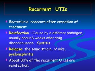 Recurrent  UTIs Bacteriuria  reoccurs after cessation of treatment. Reinfection  :  Cause by a different pathogen, usually occur 6 weeks after drug discontinuance .   Cystitis Relapse :  the same strain, <2 wks,  pyelonephritis About 80% of the recurrent UTIs are reinfection. 