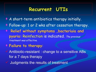 Recurrent  UTIs A short-term antibiotics therapy initially. Follow-up: 1 or 2 wks after cessation therapy. Relief without symptoms ,bacteriuia and pyuria:   Reinfection  is indicated.  The previous treatment was effective. Failure to therapy : Antibiotic-resistant : change to a sensitive ABs for a 7 days therapy Judgments the results of treatment 