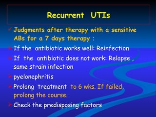 Recurrent  UTIs Judgments after therapy with a sensitive ABs for a 7 days therapy  :  If the  antibiotic works well: Reinfection  If  the  antibiotic does not work: Relapse , same strain infection pyelonephritis Prolong  treatment  to 6 wks. If failed, prolong the course. Check the predisposing factors 
