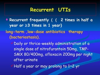 Recurrent  UTIs Recurrent frequently （    2 times in half a year or   3 times in 1 year)  long-term ,low-dose antibiotics  therapy (bacteriostasis). Daily or thrice-weekly administration of a single dose of nitrofurantoin   50mg, TMP-SMX 80/400mg, ofloxacin 200mg per night after urinate  Half a year or may prolong to 1~2 yr 