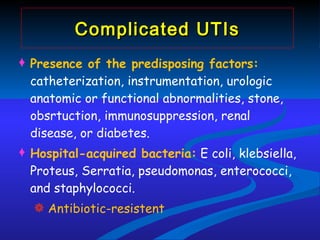 Complicated UTIs Presence of  the predisposing factors:  catheterization, instrumentation, urologic anatomic or functional abnormalities, stone, obsrtuction, immunosuppression, renal disease, or diabetes. Hospital-acquired bacteria:  E coli, klebsiella, Proteus, Serratia, pseudomonas, enterococci, and staphylococci. Antibiotic-resistent 