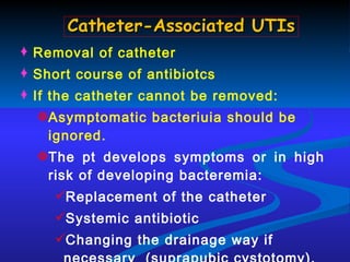 Removal of catheter Short course of antibiotcs If the catheter cannot be removed: Asymptomatic bacteriuia should be ignored. The pt develops symptoms or in high risk of developing bacteremia: Replacement of the catheter Systemic antibiotic Changing the drainage way if necessary  (suprapubic cystotomy). Catheter-Associated UTIs 