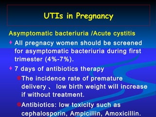 UTIs in Pregnancy Asymptomatic bacteriuria /Acute cystitis  All pregnacy women should be screened for asymptomatic bacteriuria during first trimester (4%-7%).  7 days of antibiotics therapy The incidence rate of premature delivery 、 low birth weight will increase if without treatment. Antibiotics:  low toxicity such as cephalosporin, Ampicillin ,  Amoxicillin. 